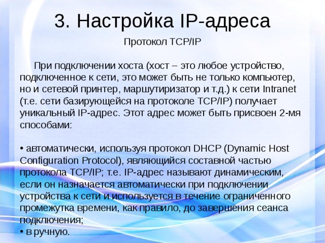 3. Настройка IP-адреса Протокол TCP/IP  При подключении хоста (хост – это любое устройство, подключенное к сети, это может быть не только компьютер, но и сетевой принтер, маршутиризатор и т.д.) к сети Intranet (т.е. сети базирующейся на протоколе TCP/IP) получает уникальный IP-адрес. Этот адрес может быть присвоен 2-мя способами:  автоматически, используя протокол DHCP (Dynamic Host Configuration Protocol), являющийся составной частью протокола TCP/IP; т.е. IP-адрес называют динамическим, если он назначается автоматически при подключении устройства к сети и используется в течение ограниченного промежутка времени, как правило, до завершения сеанса подключения;  в ручную.  