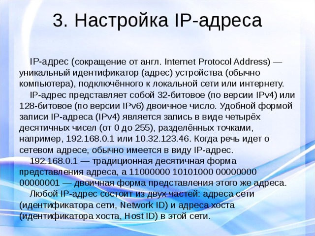 3. Настройка IP-адреса  IP-адрес ( сокращение от англ. Internet Protocol Address) — уникальный идентификатор (адрес) устройства (обычно компьютера), подключённого к локальной сети или интернету.  IP-адрес представляет собой 32-битовое (по версии IPv4) или 128-битовое (по версии IPv6) двоичное число. Удобной формой записи IP-адреса (IPv4) является запись в виде четырёх десятичных чисел (от 0 до 255), разделённых точками, например, 192.168.0.1 или 10.32.123.46. Когда речь идет о сетевом адресе, обычно имеется в виду IP-адрес.  192.168.0.1 — традиционная десятичная форма представления адреса, а 11000000 10101000 00000000 00000001 — двоичная форма представления этого же адреса.  Любой IP-адрес состоит из двух частей: адреса сети (идентификатора сети, Network ID) и адреса хоста (идентификатора хоста, Host ID) в этой сети. 