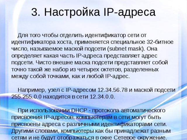 3. Настройка IP-адреса  Для того чтобы отделить идентификатор сети от идентификатора хоста, применяется специальное 32-битное число, называемое маской подсети (subnet mask). Она определяет какая часть IP-адреса представляет адрес подсети. Чисто внешне маска подсети представляет собой точно такой же набор из четырех октетов, разделенных между собой точками, как и любой IP-адрес.  Например, узел с IP-адресом 12.34.56.78 и маской подсети 255.255.0.0 находится в сети 12.34.0.0.  При использовании DHCP - протокола автоматического присвоения IP-адресов, компьютерам в сети могут быть присвоены адреса с различными идентификаторами сети. Другими словами, компьютеры как бы принадлежат разным сетям и не будут отображаться в окне Сетевое окружение. 