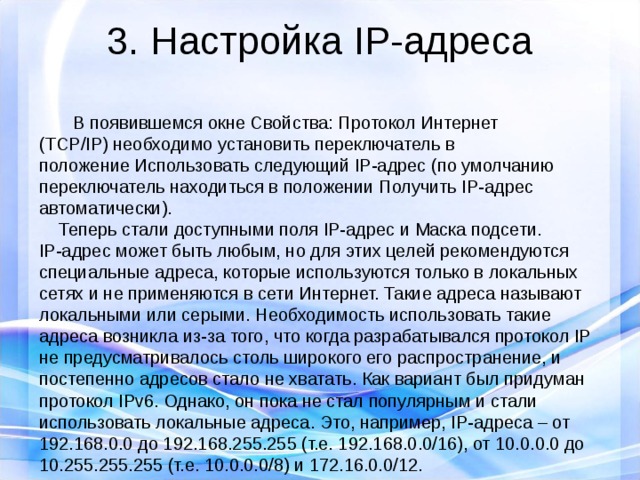 3. Настройка IP-адреса   В появившемся окне Свойства: Протокол Интернет (TCP/IP) необходимо установить переключатель в положение Использовать следующий IP-адрес (по умолчанию переключатель находиться в положении Получить IP-адрес автоматически).  Теперь стали доступными поля IP-адрес и Маска подсети. IP-адрес может быть любым, но для этих целей рекомендуются специальные адреса, которые используются только в локальных сетях и не применяются в сети Интернет. Такие адреса называют локальными или серыми. Необходимость использовать такие адреса возникла из-за того, что когда разрабатывался протокол IP не предусматривалось столь широкого его распространение, и постепенно адресов стало не хватать. Как вариант был придуман протокол IPv6. Однако, он пока не стал популярным и стали использовать локальные адреса. Это, например, IP-адреса – от 192.168.0.0 до 192.168.255.255 (т.е. 192.168.0.0/16), от 10.0.0.0 до 10.255.255.255 (т.е. 10.0.0.0/8) и 172.16.0.0/12. 