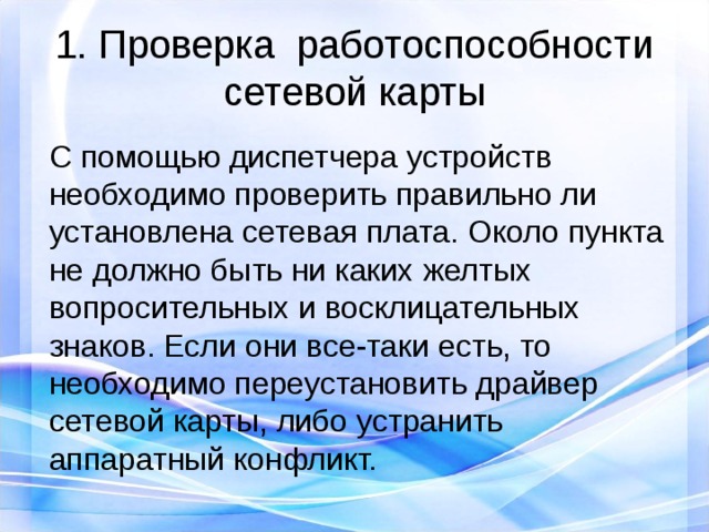 1. Проверка  работоспособности сетевой карты С помощью диспетчера устройств необходимо проверить правильно ли установлена сетевая плата. Около пункта не должно быть ни каких желтых вопросительных и восклицательных знаков. Если они все-таки есть, то необходимо переустановить драйвер сетевой карты, либо устранить аппаратный конфликт. 