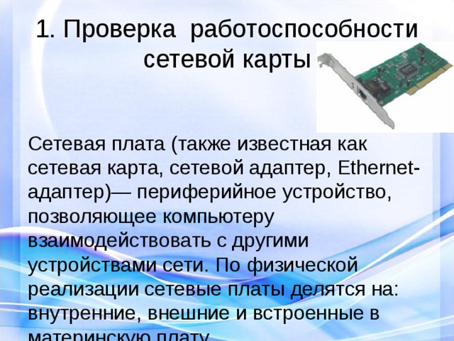 1. Проверка  работоспособности сетевой карты Сетевая плата (также известная как сетевая карта, сетевой адаптер, Ethernet-адаптер)— периферийное устройство, позволяющее компьютеру взаимодействовать с другими устройствами сети. По физической реализации сетевые платы делятся на: внутренние, внешние и встроенные в материнскую плату.  