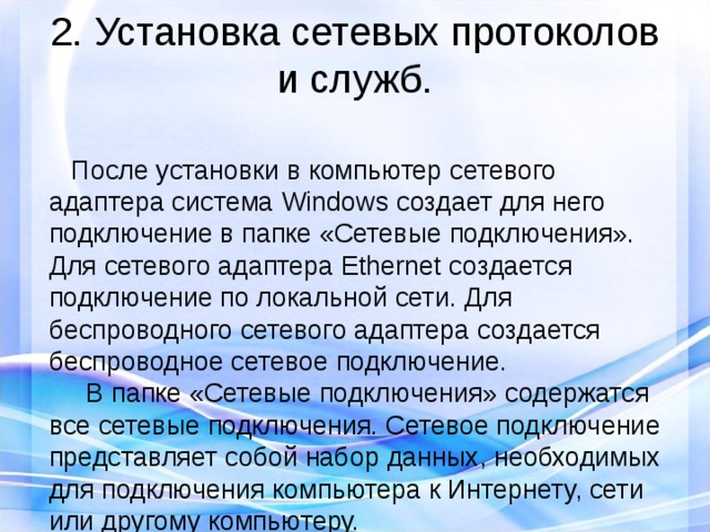 2. Установка сетевых протоколов и служб.  После установки в компьютер сетевого адаптера система Windows создает для него подключение в папке «Сетевые подключения». Для сетевого адаптера Ethernet создается подключение по локальной сети. Для беспроводного сетевого адаптера создается беспроводное сетевое подключение.   В папке «Сетевые подключения» содержатся все сетевые подключения. Сетевое подключение представляет собой набор данных, необходимых для подключения компьютера к Интернету, сети или другому компьютеру. 
