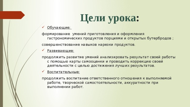 Цели урока : Обучающие: формирование умений приготовления и оформления гастрономических продуктов порциями и открытых бутербродов ; совершенствование навыков нарезки продуктов.  Развивающие: продолжить развитие умений анализировать результат своей работы с помощью карты самооценки и проводить коррекцию своей деятельности с целью достижения лучших результатов. Воспитательные: продолжить воспитание ответственного отношения к выполняемой работе, творческой самостоятельности, аккуратности при выполнении работ. 