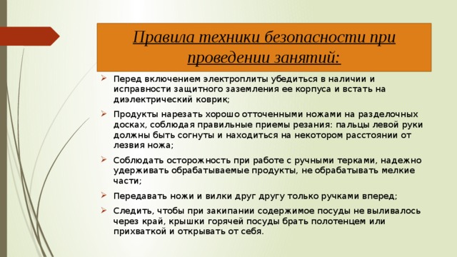 Правила техники безопасности при проведении занятий:   Перед включением электроплиты убедиться в наличии и исправности защитного заземления ее корпуса и встать на диэлектрический коврик; Продукты нарезать хорошо отточенными ножами на разделочных досках, соблюдая правильные приемы резания: пальцы левой руки должны быть согнуты и находиться на некотором расстоянии от лезвия ножа; Соблюдать осторожность при работе с ручными терками, надежно удерживать обрабатываемые продукты, не обрабатывать мелкие части; Передавать ножи и вилки друг другу только ручками вперед; Следить, чтобы при закипании содержимое посуды не выливалось через край, крышки горячей посуды брать полотенцем или прихваткой и открывать от себя. 