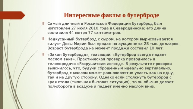 Интересные факты о бутерброде Самый длинный в Российской Федерации бутерброд был изготовлен 27 июля 2010 года в Северодвинске; его длина составила 44 метра 77 сантиметров. Надкусанный бутерброд с сыром, на котором вырисовывается силуэт Девы Марии был продан на аукционе за 28 тыс. долларов. Возраст бутерброда на момент продажи составил 10 лет. «Закон бутерброда», гласящий: «Бутерброд всегда падает маслом вниз». Практическая проверка проводилась в телепередаче «Разрушители легенд». В результате проверки выяснилось, что, будучи сброшенным идеально вертикально, бутерброд с маслом может равновероятно упасть как на одну, так и на другую сторону. Однако если столкнуть бутерброд с края стола (типичная бытовая ситуация), то он обычно делает пол-оборота в воздухе и падает именно маслом вниз. 