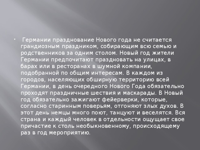   Германии празднование Нового года не считается грандиозным праздником, собирающим всю семью и родственников за одним столом. Новый год жители Германии предпочитают праздновать на улицах, в барах или в ресторанах в шумной компании, подобранной по общим интересам. В каждом из городов, населяющих обширную территорию всей Германии, в день очередного Нового Года обязательно проходят праздничные шествия и маскарады. В Новый год обязательно зажигают фейерверки, которые, согласно старинным поверьям, отгоняют злых духов. В этот день немцы много поют, танцуют и веселятся. Вся страна и каждый человек в отдельности ощущает свое причастие к столь необыкновенному, происходящему раз в год мероприятию. 