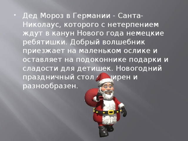 Дед Мороз в Германии - Санта-Николаус, которого с нетерпением ждут в канун Нового года немецкие ребятишки. Добрый волшебник приезжает на маленьком ослике и оставляет на подоконнике подарки и сладости для детишек. Новогодний праздничный стол обширен и разнообразен. 