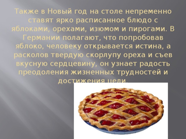 Также в Новый год на столе непременно ставят ярко расписанное блюдо с яблоками, орехами, изюмом и пирогами. В Германии полагают, что попробовав яблоко, человеку открывается истина, а расколов твердую скорлупу ореха и съев вкусную сердцевину, он узнает радость преодоления жизненных трудностей и достижения цели. 