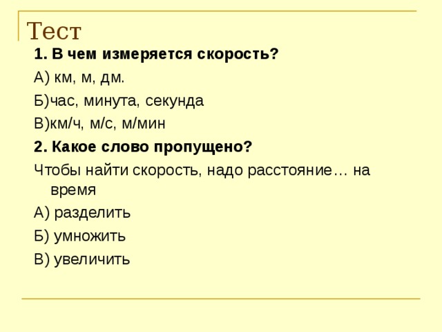 Тест 1. В чем измеряется скорость? А) км, м, дм. Б)час, минута, секунда В)км / ч, м /c , м / мин 2.  Какое слово пропущено? Чтобы найти скорость, надо расстояние… на время А) разделить Б) умножить В) увеличить 