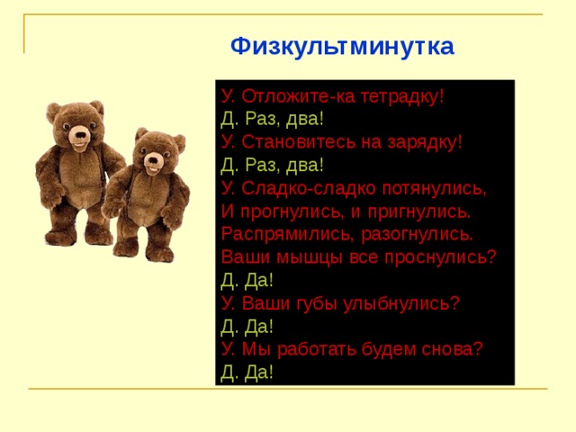 Физкультминутка У. Отложите-ка тетрадку! Д. Раз, два! У. Становитесь на зарядку! Д. Раз, два! У. Сладко-сладко потянулись,  И прогнулись, и пригнулись.  Распрямились, разогнулись.  Ваши мышцы все проснулись? Д. Да! У. Ваши губы улыбнулись? Д. Да! У. Мы работать будем снова? Д. Да! 