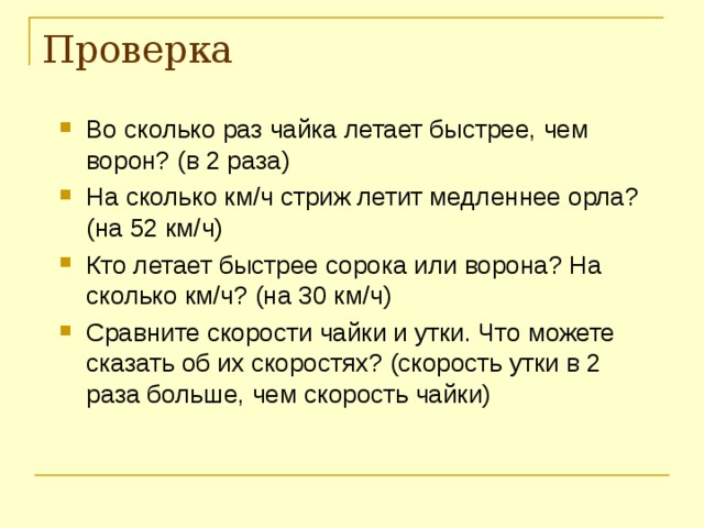 Проверка Во сколько раз чайка летает быстрее, чем ворон? (в 2 раза) На сколько км / ч стриж летит медленнее орла? (на 52 км / ч) Кто летает быстрее сорока или ворона? На сколько км / ч? (на 30 км / ч) Сравните скорости чайки и утки. Что можете сказать об их скоростях? (скорость утки в 2 раза больше, чем скорость чайки) 