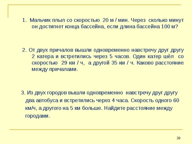 1. Мальчик плыл со скоростью 20 м / мин. Через сколько минут он достигнет конца бассейна, если длина бассейна 100 м? 2. От двух причалов вышли одновременно навстречу друг другу 2 катера и встретились через 5 часов. Один катер шёл со скоростью 29 км / ч, а другой 35 км / ч. Каково расстояние между причалами. 1. Мальчик плыл со скоростью 20 м / мин. Через сколько минут он достигнет конца бассейна, если длина бассейна 100 м?   2. От двух причалов вышли одновременно навстречу друг другу 2 катера и встретились через 5 часов. Один катер шёл со скоростью 29 км / ч, а другой 35 км / ч. Каково расстояние между причалами.    3. Из двух городов вышли одновременно навстречу друг другу  два автобуса и встретились через 4 часа. Скорость одного 60  км/ч, а другого на 5 км больше. Найдите расстояние между  городами. 26 