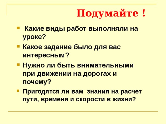  Подумайте !  Какие виды работ выполняли на уроке? Какое задание было для вас интересным? Нужно ли быть внимательными при движении на дорогах и почему? Пригодятся ли вам знания на расчет пути, времени и скорости в жизни? 