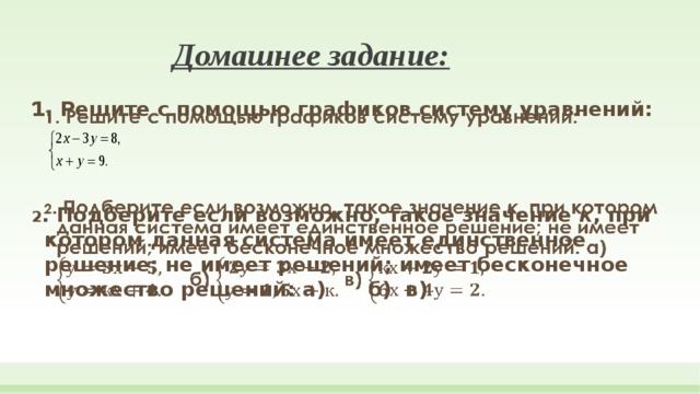 Домашнее задание: 1. Решите с помощью графиков систему уравнений:     2 . Подберите если возможно, такое значение к , при котором данная система имеет единственное решение; не имеет решений; имеет бесконечное множество решений: а) б) в) 