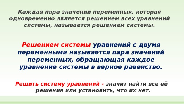 Каждая пара значений переменных, которая одновременно является решением всех уравнений системы, называется решением системы. Решением системы  уравнений с двумя переменными называется пара значений переменных, обращающая каждое уравнение системы в верное равенство. Решить систему уравнений - значит найти все её решения или установить, что их нет. 