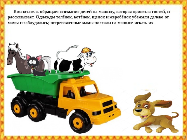  Воспитатель обращает внимание детей на машину, которая привезла гостей, и рассказывает. Однажды телёнок, котёнок, щенок и жеребёнок убежали далеко от мамы и заблудились; встревоженные мамы поехали на машине искать их. 