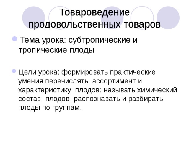 Товароведение продовольственных товаров Тема урока: субтропические и тропические плоды  Цели урока: формировать практические умения перечислять ассортимент и характеристику плодов; называть химический состав плодов; распознавать и разбирать плоды по группам. 