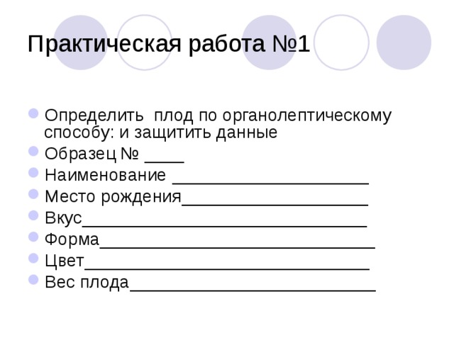 Практическая работа №1 Определить плод по органолептическому способу: и защитить данные Образец № ____ Наименование ____________________ Место рождения___________________ Вкус_____________________________ Форма____________________________ Цвет_____________________________ Вес плода_________________________ 
