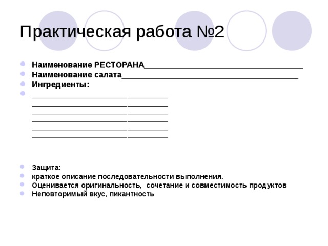 Практическая работа №2 Наименование РЕСТОРАНА___________________________________ Наименование салата_______________________________________ Ингредиенты: ______________________________  ______________________________  ______________________________  ______________________________  ______________________________  ______________________________   Защита: краткое описание последовательности выполнения. Оценивается оригинальность, сочетание и совместимость продуктов Неповторимый вкус, пикантность 