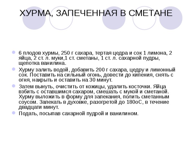ХУРМА, ЗАПЕЧЕННАЯ В СМЕТАНЕ   6 плодов хурмы, 250 г сахара, тертая цедра и сок 1 лимона, 2 яйца, 2 ст. л. муки,1 ст. сметаны, 1 ст. л. сахарной пудры, щепотка ванилина. Хурму залить водой, добавить 200 г сахара, цедру и лимонный сок. Поставить на сильный огонь, довести до кипения, снять с огня, накрыть и оставить на 30 минут. Затем вынуть, очистить от кожицы, удалить косточки. Яйца взбить с оставшимся сахаром, смешать с мукой и сметаной. Хурму выложить в форму для запекания, полить сметанным соусом. Запекать в духовке, разогретой до 180оС, в течение двадцати минут. Подать, посыпав сахарной пудрой и ванилином. 