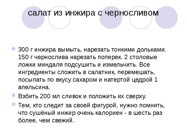 салат из инжира с черносливом   300 г инжира вымыть, нарезать тонкими дольками. 150 г чернослива нарезать поперек. 2 столовые ложки миндаля подсушить и измельчить. Все ингредиенты сложить в салатник, перемешать, посыпать по вкусу сахаром и натертой цедрой 1 апельсина. Взбить 200 мл сливок и положить их сверху. Тем, кто следит за своей фигурой, нужно помнить, что сушёный инжир очень калориен - в шесть раз более, чем свежий. 