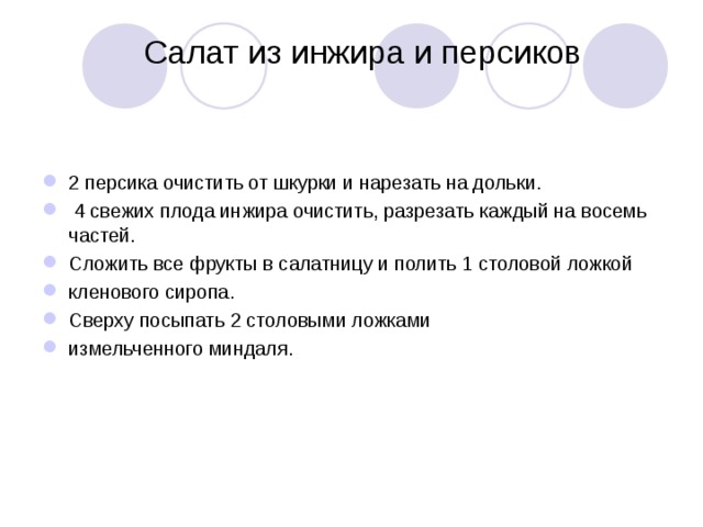  Салат из инжира и персиков    2 персика очистить от шкурки и нарезать на дольки.  4 свежих плода инжира очистить, разрезать каждый на восемь частей. Сложить все фрукты в салатницу и полить 1 столовой ложкой кленового сиропа. Сверху посыпать 2 столовыми ложками измельченного миндаля. 