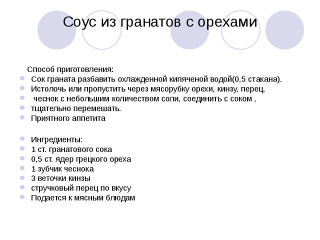 Соус из гранатов с орехами    Способ приготовления: Сок граната разбавить охлажденной кипяченой водой(0,5 стакана). Истолочь или пропустить через мясорубку орехи, кинзу, перец,  чеснок с небольшим количеством соли, соединить с соком , тщательно перемешать. Приятного аппетита  Ингредиенты: 1 ст. гранатового сока 0,5 ст. ядер грецкого ореха 1 зубчик чеснока 3 веточки кинзы стручковый перец по вкусу Подается к мясным блюдам 