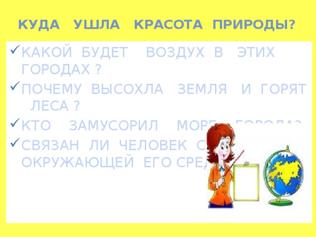 КУДА УШЛА КРАСОТА ПРИРОДЫ?   КАКОЙ БУДЕТ ВОЗДУХ В ЭТИХ ГОРОДАХ ? ПОЧЕМУ ВЫСОХЛА ЗЕМЛЯ И ГОРЯТ ЛЕСА ? КТО ЗАМУСОРИЛ МОРЕ , ГОРОДА? СВЯЗАН ЛИ ЧЕЛОВЕК С ОКРУЖАЮЩЕЙ ЕГО СРЕДОЙ?  