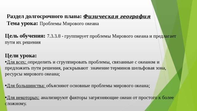 Раздел долгосрочного плана: Физическая география Тема урока: Проблемы Мирового океана Цель обучения: 7.3.3.8 - группирует проблемы Мирового океана и предлагает пути их решения  Цели урока: Для всех: определить и сгруппировать проблемы, связанные с океаном и предложить пути решения, раскрывают значение терминов шельфовая зона, ресурсы мирового океана; Для большинства: объясняют основные проблемы мирового океана; Для некоторых: анализируют факторы загрязняющие океан от простого к более сложному. .  