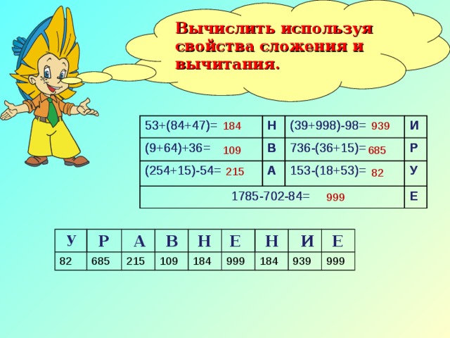 Вычислить используя свойства сложения и вычитания. 82 999 685 184 939 53+(84+47)= 53+(84+47)= (9+64)+36= Н Н (9+64)+36= В В (254+15)-54= (254+15)-54= (39+998)-98= (39+998)-98= И 736-(36+15)= 1785-702-84= 1785-702-84= И 736-(36+15)= А А Р Р 153-(18+53)= 153-(18+53)= У У Е Е 109 215 у Р Н Е А В Н И Е 82 685 215 109 184 999 184 939 999