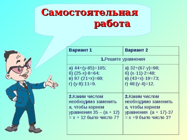 Самостоятельная работа Вариант 1 Вариант 2 1. Решите уравнения а) 44+(у-85)=105; б) (25-х)·8=64; в) 97-(21+х)=69; г) (у-8):11=9. а) 32+(67-у)=98; б) (х-11)·2=48; в) (43+х)-19=73; г) 48:(у-4)=12. 2. Каким числом необходимо заменить а, чтобы корнем уравнения 35 – (а + 12) = х + 12 было число 7? 2. Каким числом необходимо заменить а, чтобы корнем уравнения (а + 17)-37 = х +9 было число 3?