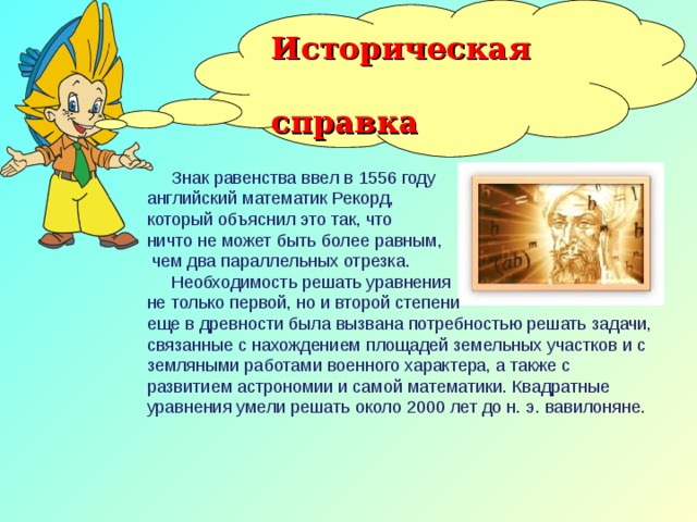 Историческая  справка  Знак равенства ввел в 1556 году английский математик Рекорд, который объяснил это так, что ничто не может быть более равным,  чем два параллельных отрезка.  Необходимость решать уравнения не только первой, но и второй степени еще в древности была вызвана потребностью решать задачи, связанные с нахождением площадей земельных участков и с земляными работами военного характера, а также с развитием астрономии и самой математики. Квадратные уравнения умели решать около 2000 лет до н. э. вавилоняне.  