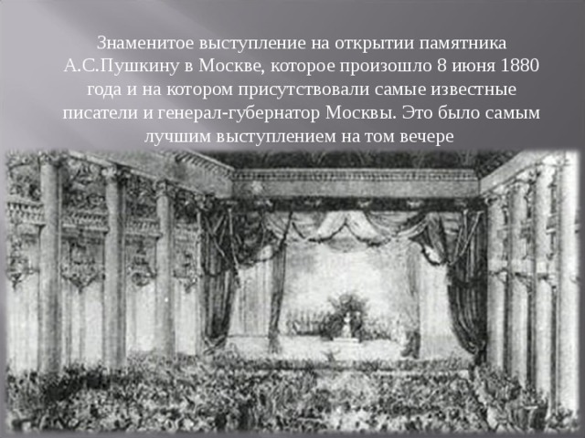 Знаменитое выступление на открытии памятника А.С.Пушкину в Москве, которое произошло 8 июня 1880 года и на котором присутствовали самые известные писатели и генерал-губернатор Москвы. Это было самым лучшим выступлением на том вечере   