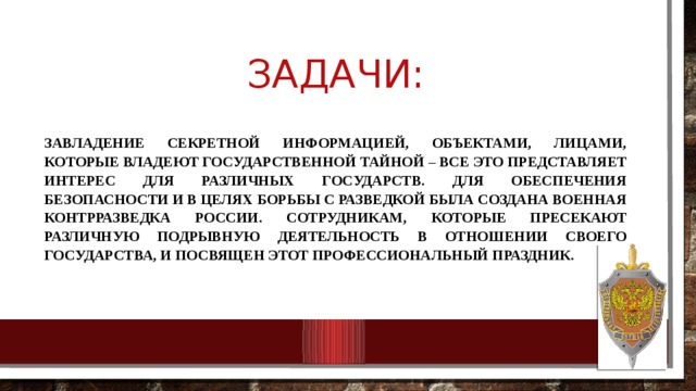 Задачи: Завладение секретной информацией, объектами, лицами, которые владеют государственной тайной – все это представляет интерес для различных государств. Для обеспечения безопасности и в целях борьбы с разведкой была создана военная контрразведка России. Сотрудникам, которые пресекают различную подрывную деятельность в отношении своего государства, и посвящен этот профессиональный праздник. 