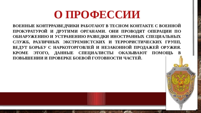 О профессии   Военные контрразведчики работают в тесном контакте с военной прокуратурой и другими органами. Они проводят операции по обнаружению и устранению разведки иностранных специальных служб, различных экстремистских и террористических групп, ведут борьбу с наркоторговлей и незаконной продажей оружия. Кроме этого, данные специалисты оказывают помощь в повышении и проверке боевой готовности частей. 