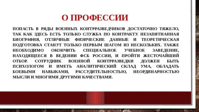 О профессии    Попасть в ряды военных контрразведчиков достаточно тяжело, так как здесь есть только служба по контракту. Незапятнанная биография, отличные физические данные и теоретическая подготовка станут только первым шагом из нескольких. Также необходимо окончить специальное учебное заведение, находящееся в ведении ФСБ России, и пройти жесточайший отбор. Сотрудник военной контрразведки должен быть психологом и иметь аналитический склад ума, обладать боевыми навыками, рассудительностью, неординарностью мысли и многими другими качествами. 