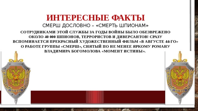 Интересные факты   СМЕРШ дословно – «Смерть шпионам» Сотрудниками этой службы за годы войны было обезврежено около 40 000 шпионов, террористов и диверсантов! Сразу вспоминается прекрасный художественный фильм «В августе 44-го» о работе группы «СМЕРШ», снятый по не менее яркому роману Владимира Богомолова «Момент истины». 