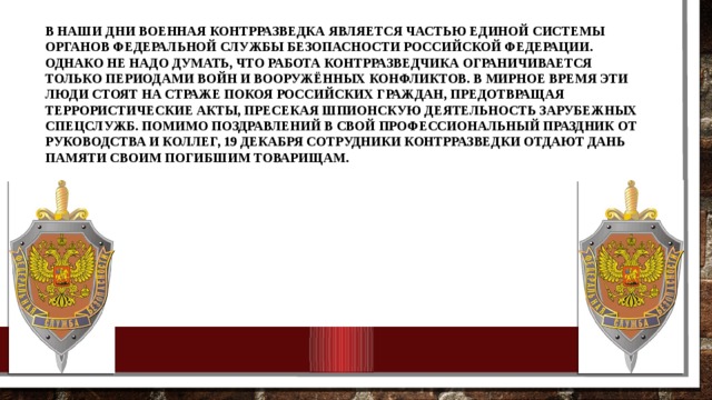 В наши дни военная контрразведка является частью единой системы органов Федеральной службы безопасности Российской Федерации. Однако не надо думать, что работа контрразведчика ограничивается только периодами войн и вооружённых конфликтов. В мирное время эти люди стоят на страже покоя российских граждан, предотвращая террористические акты, пресекая шпионскую деятельность зарубежных спецслужб. Помимо поздравлений в свой профессиональный праздник от руководства и коллег, 19 декабря сотрудники контрразведки отдают дань памяти своим погибшим товарищам.    