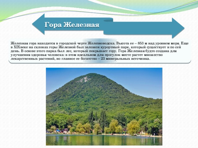 Гора Железная   Железная гора находится в городской черте Железноводска. Высота ее – 853 м над уровнем моря. Еще в XIXвеке на склонах горы Железной был заложен курортный парк, который существует и по сей день. В основе этого парка был лес, который покрывает гору. Гора Железная будто создана для улучшения здоровья человека: в этом идеальном для прогулок месте растет множество лекарственных растений, но главное ее богатство – 23 минеральных источника. 