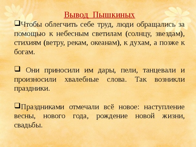 Вывод Пышкиных Чтобы облегчить себе труд, люди обращались за помощью к небесным светилам (солнцу, звездам), стихиям (ветру, рекам, океанам), к духам, а позже к богам.  Они приносили им дары, пели, танцевали и произносили хвалебные слова. Так возникли праздники. Праздниками отмечали всё новое: наступление весны, нового года, рождение новой жизни, свадьбы. 