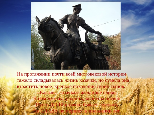 На протяжении почти всей многовековой истории тяжело складывалась жизнь казачки, но сумела она взрастить новое, крепкое поколение своих сынов. «Казачка, казачка»- желанное слово, В нем музыка, радость, волненье и свет. Пусть ДОЛЯ казачки бывает суровой, Но СЛАВА не меркнет в мелькании лет. 