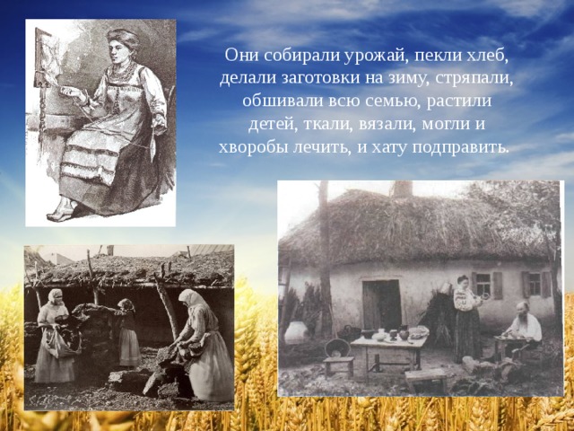 Они собирали урожай, пекли хлеб, делали заготовки на зиму, стряпали, обшивали всю семью, растили детей, ткали, вязали, могли и хворобы лечить, и хату подправить. 