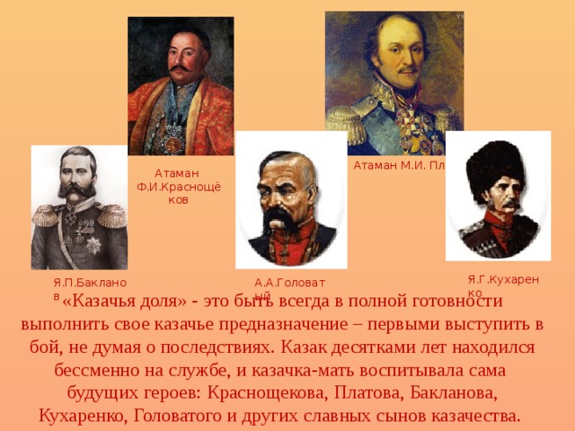 Атаман М.И. Платов Атаман Ф.И.Краснощёков Я.Г.Кухаренко А.А.Головатый Я.П.Бакланов «Казачья доля» - это быть всегда в полной готовности выполнить свое казачье предназначение – первыми выступить в бой, не думая о последствиях. Казак десятками лет находился бессменно на службе, и казачка-мать воспитывала сама будущих героев: Краснощекова, Платова, Бакланова, Кухаренко, Головатого и других славных сынов казачества. 