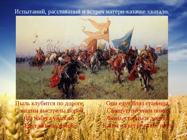 Испытаний, расставаний и встреч матери-казачке хватало. Пыль клубится по дороге, Они едут близ станицы, Слышны выстрелы порой, Свищут, песенки поют, Из набега удалого Жены, старцы и девицы Едут казаки домой. К ним на встречу все идут. 