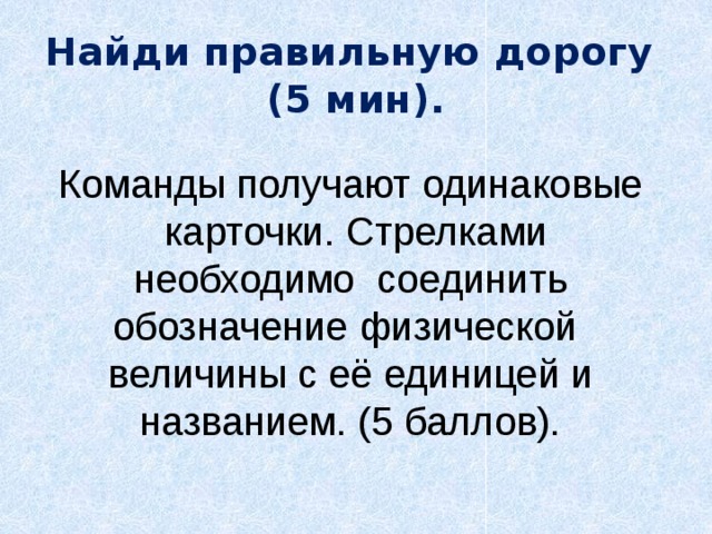 Найди правильную дорогу  (5 мин).   Команды получают одинаковые  карточки. Стрелками необходимо соединить обозначение физической величины с её единицей и названием. (5 баллов). 