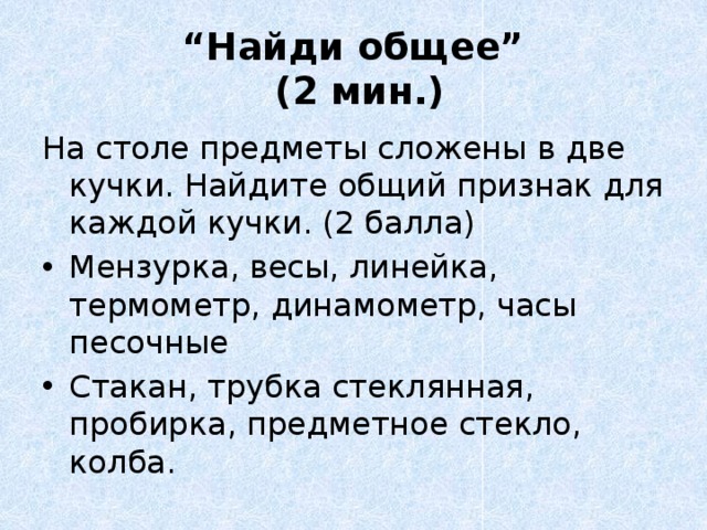 “ Найди общее”  (2 мин.)   На столе предметы сложены в две кучки. Найдите общий признак для каждой кучки. (2 балла) Мензурка, весы, линейка, термометр, динамометр, часы песочные Стакан, трубка стеклянная, пробирка, предметное стекло, колба. 