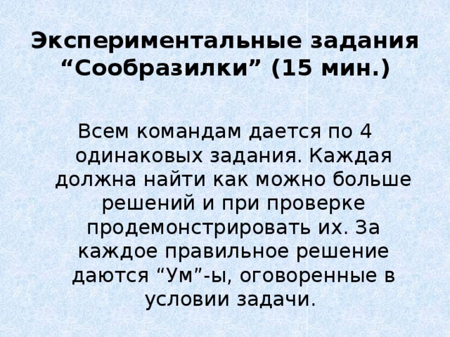 Экспериментальные задания “Сообразилки” (15 мин.)   Всем командам дается по 4 одинаковых задания. Каждая должна найти как можно больше решений и при проверке продемонстрировать их. За каждое правильное решение даются “Ум”-ы, оговоренные в условии задачи. 