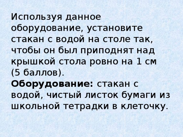 Используя  данное оборудование, установите стакан с водой на столе так, чтобы он был приподнят над крышкой стола ровно на 1 см  (5 баллов).  Оборудование: стакан с водой, чистый листок бумаги из школьной тетрадки в клеточку.   