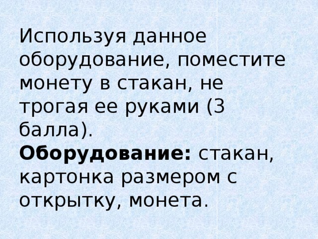 Используя  данное оборудование, поместите монету в стакан, не трогая ее руками (3 балла).  Оборудование: стакан, картонка размером с открытку, монета. 